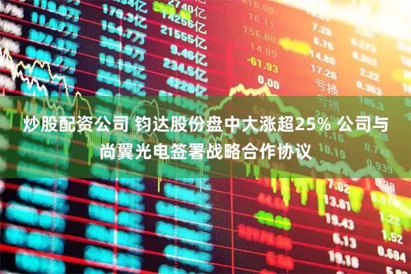炒股配资公司 钧达股份盘中大涨超25% 公司与尚翼光电签署战略合作协议
