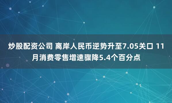 炒股配资公司 离岸人民币逆势升至7.05关口 11月消费零售增速骤降5.4个百分点