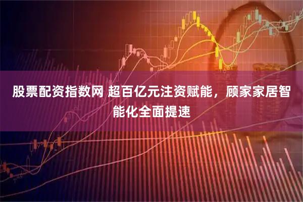 股票配资指数网 超百亿元注资赋能，顾家家居智能化全面提速