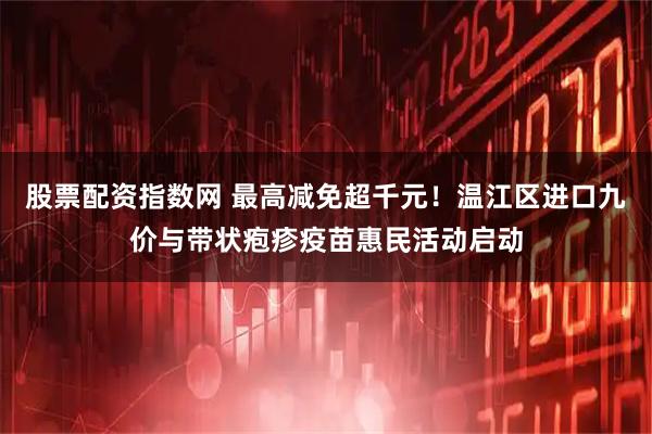 股票配资指数网 最高减免超千元！温江区进口九价与带状疱疹疫苗惠民活动启动
