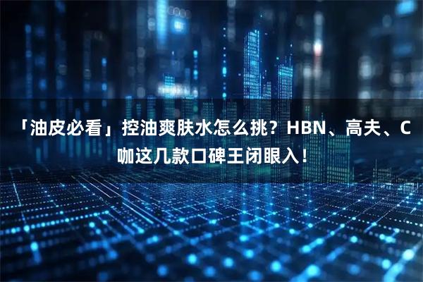 「油皮必看」控油爽肤水怎么挑？HBN、高夫、C咖这几款口碑王闭眼入！