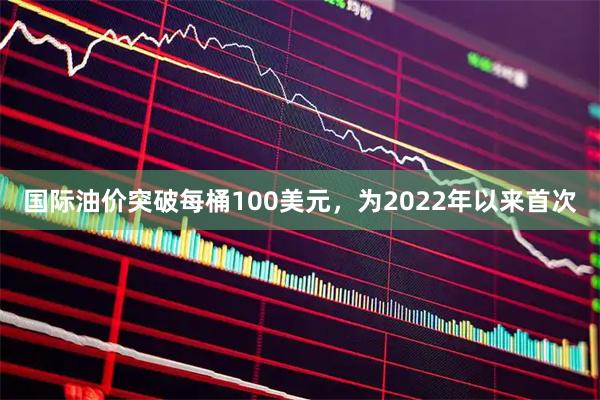 国际油价突破每桶100美元，为2022年以来首次