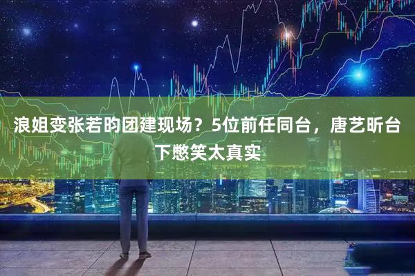 浪姐变张若昀团建现场？5位前任同台，唐艺昕台下憋笑太真实
