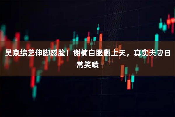 吴京综艺伸脚怼脸！谢楠白眼翻上天，真实夫妻日常笑喷