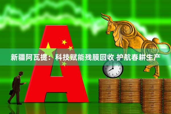 新疆阿瓦提：科技赋能残膜回收 护航春耕生产
