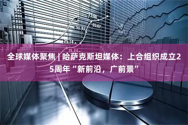 全球媒体聚焦 | 哈萨克斯坦媒体：上合组织成立25周年“新前沿，广前景”