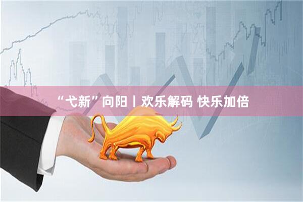 “弋新”向阳丨欢乐解码 快乐加倍