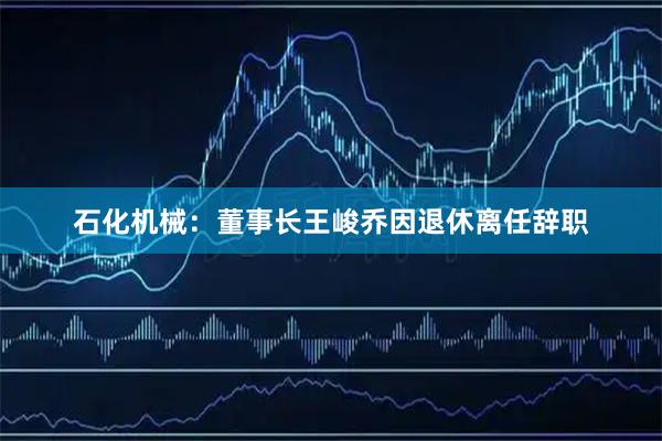 石化机械：董事长王峻乔因退休离任辞职
