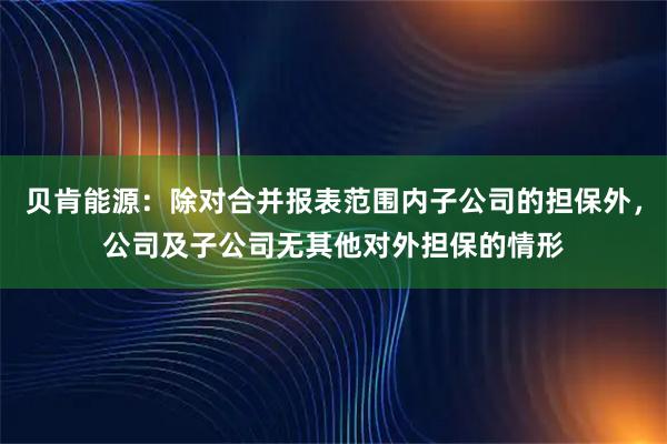 贝肯能源：除对合并报表范围内子公司的担保外，公司及子公司无其他对外担保的情形