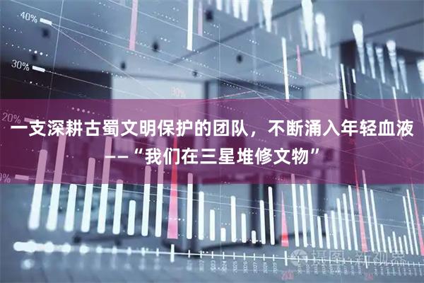 一支深耕古蜀文明保护的团队，不断涌入年轻血液——“我们在三星堆修文物”