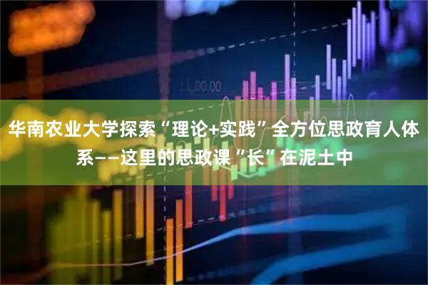 华南农业大学探索“理论+实践”全方位思政育人体系——这里的思政课“长”在泥土中